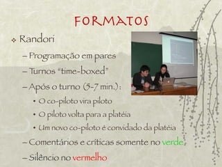 Formatos
   Randori
    – Programação em pares
    – Turnos “time-boxed”
    – Após o turno (5-7 min.):
      • O co-piloto vira piloto
      • O piloto volta para a platéia
      • Um novo co-piloto é convidado da platéia
    – Comentários e críticas somente no verde
    – Silêncio no vermelho
 
