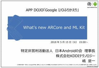 What's new ARCore and ML Kit
特定非営利活動法人 日本Androidの会 理事長
株式会社KDDIテクノロジー
嶋 是一
この資料内容の一部には、Googleが作成、提供しているコンテンツを複製したものが含まれておりクリエイティブ コモンズの表示 2.5 ライセンスに記載の条件に従って使用しています。
Selected by freepik
APP DOJO「Google I/Oふりかえり」
2018 年 5 月 15 日（火） 19:00～
 