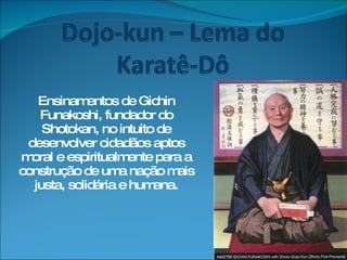 Ensinamentos de Gichin Funakoshi, fundador do Shotokan, no intuito de desenvolver cidadãos aptos moral e espiritualmente para a construção de uma nação mais justa, solidária e humana. 