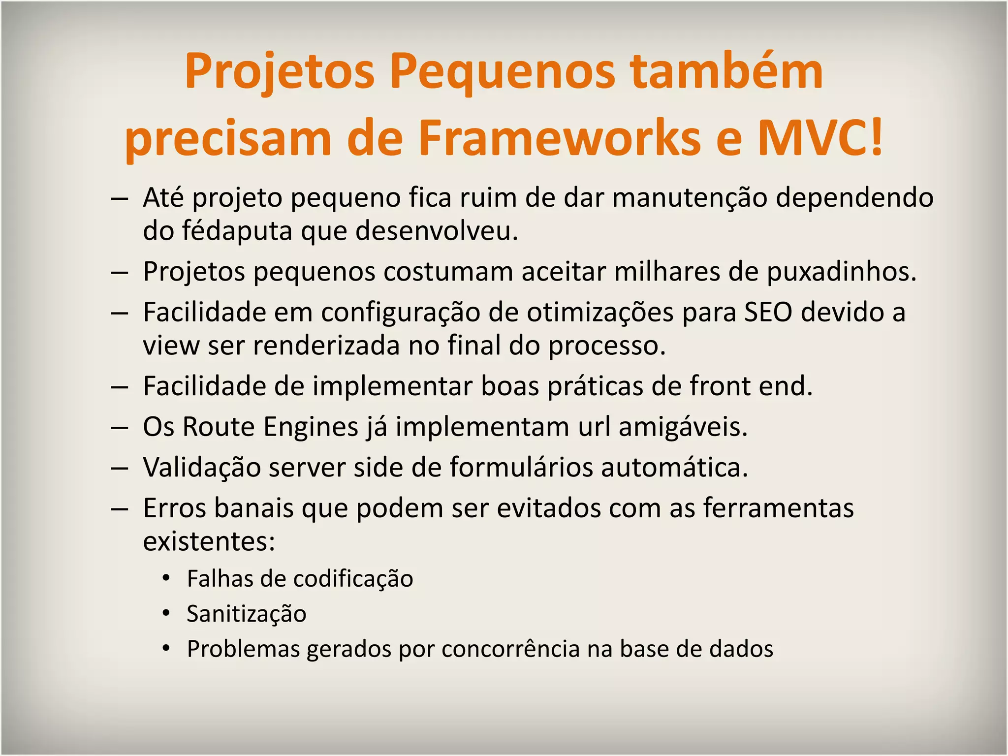 Projetos Pequenos também precisam de Frameworks e MVC!Até projeto pequeno fica ruim de dar manutenção dependendo do fédaputa que desenvolveu.Projetos pequenos costumam aceitar milhares de puxadinhos.Facilidade em configuração de otimizações para SEO devido a view ser renderizada no final do processo.Facilidade de implementar boas práticas de front end.Os RouteEngines já implementam url amigáveis.Validação serversidede formulários automática.Erros banais que podem ser evitados com as ferramentas existentes:Falhas de codificaçãoSanitizaçãoProblemas gerados por concorrência na base de dados