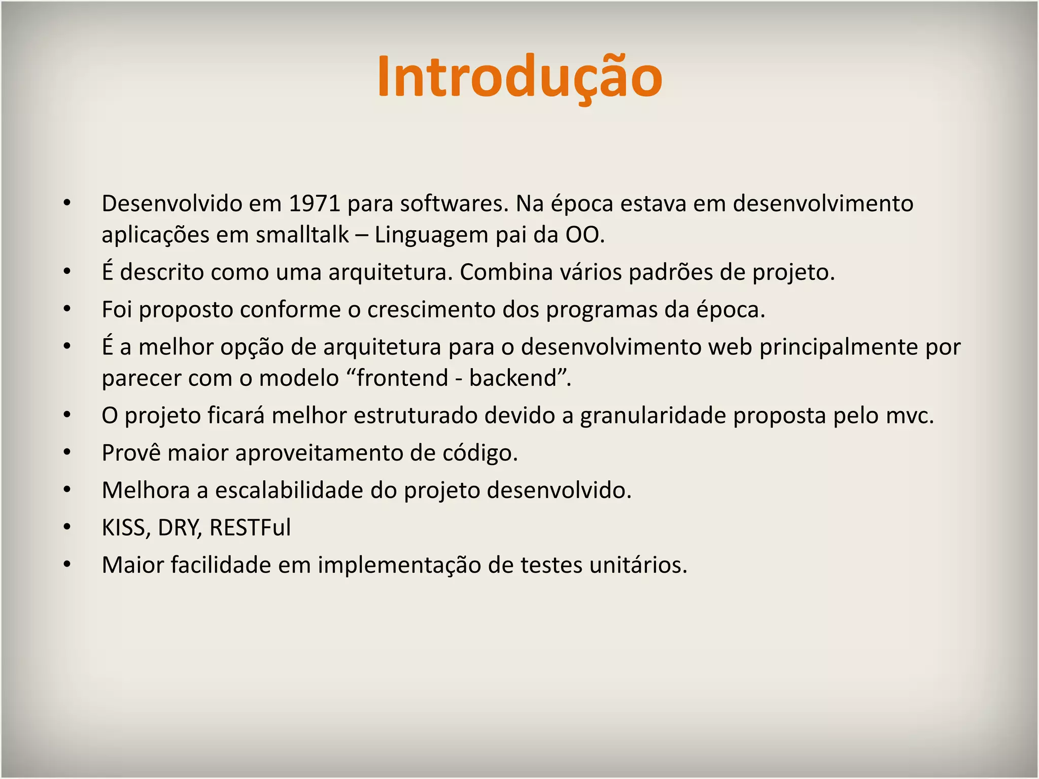 IntroduçãoDesenvolvido em 1971 para softwares. Na época estava em desenvolvimento aplicações em smalltalk – Linguagem pai da OO.É descrito como uma arquitetura. Combina vários padrões de projeto.Foi proposto conforme o crescimento dos programas da época.É a melhor opção de arquitetura para o desenvolvimento webprincipalmente por parecer com o modelo “frontend - backend”.O projeto ficará melhor estruturado devido a granularidade proposta pelo mvc.Provê maior aproveitamento de código.Melhora a escalabilidade do projeto desenvolvido.KISS, DRY, RESTFulMaior facilidade em implementação de testes unitários.