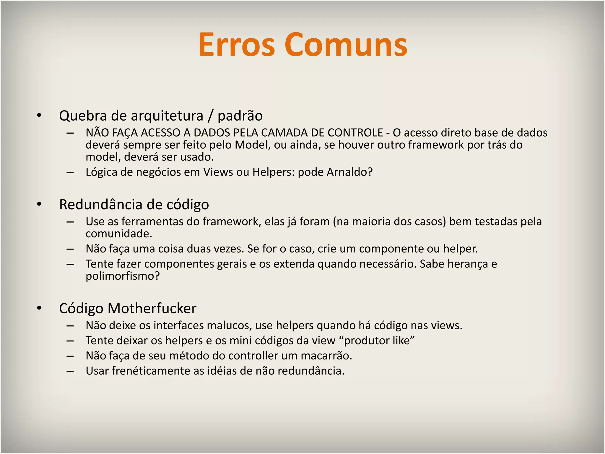Erros ComunsQuebra de arquitetura / padrãoNÃO FAÇA ACESSO A DADOS PELA CAMADA DE CONTROLE - O acesso direto base de dados deverá sempre ser feito pelo Model, ou ainda, se houver outro framework por trás do model, deverá ser usado.Lógica de negócios em Views ou Helpers: pode Arnaldo?Redundância de códigoUse as ferramentas do framework, elas já foram (na maioria dos casos) bem testadas pela comunidade.Não faça uma coisa duas vezes. Se for o caso, crie um componente ou helper.Tente fazer componentes gerais e os extenda quando necessário.Sabe herança e polimorfismo?Código MotherfuckerNão deixe os interfaces malucos, use helpers quando há código nas views.Tente deixar os helpers e os mini códigos da view “produtor like”Não faça de seu método do controller um macarrão.Usar frenéticamente as idéias de não redundância.