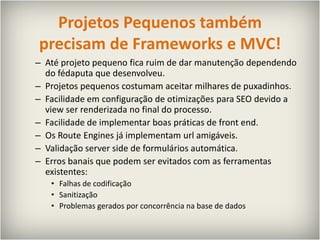 Projetos Pequenos também precisam de Frameworks e MVC!Até projeto pequeno fica ruim de dar manutenção dependendo do fédaputa que desenvolveu.Projetos pequenos costumam aceitar milhares de puxadinhos.Facilidade em configuração de otimizações para SEO devido a view ser renderizada no final do processo.Facilidade de implementar boas práticas de front end.Os RouteEngines já implementam url amigáveis.Validação serversidede formulários automática.Erros banais que podem ser evitados com as ferramentas existentes:Falhas de codificaçãoSanitizaçãoProblemas gerados por concorrência na base de dados