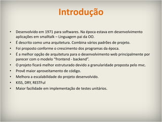 IntroduçãoDesenvolvido em 1971 para softwares. Na época estava em desenvolvimento aplicações em smalltalk – Linguagem pai da OO.É descrito como uma arquitetura. Combina vários padrões de projeto.Foi proposto conforme o crescimento dos programas da época.É a melhor opção de arquitetura para o desenvolvimento webprincipalmente por parecer com o modelo “frontend - backend”.O projeto ficará melhor estruturado devido a granularidade proposta pelo mvc.Provê maior aproveitamento de código.Melhora a escalabilidade do projeto desenvolvido.KISS, DRY, RESTFulMaior facilidade em implementação de testes unitários.