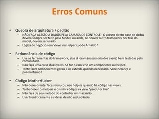 Erros ComunsQuebra de arquitetura / padrãoNÃO FAÇA ACESSO A DADOS PELA CAMADA DE CONTROLE - O acesso direto base de dados deverá sempre ser feito pelo Model, ou ainda, se houver outro framework por trás do model, deverá ser usado.Lógica de negócios em Views ou Helpers: pode Arnaldo?Redundância de códigoUse as ferramentas do framework, elas já foram (na maioria dos casos) bem testadas pela comunidade.Não faça uma coisa duas vezes. Se for o caso, crie um componente ou helper.Tente fazer componentes gerais e os extenda quando necessário.Sabe herança e polimorfismo?Código MotherfuckerNão deixe os interfaces malucos, use helpers quando há código nas views.Tente deixar os helpers e os mini códigos da view “produtor like”Não faça de seu método do controller um macarrão.Usar frenéticamente as idéias de não redundância.