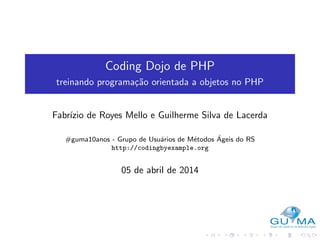 Coding Dojo de PHP
treinando programa¸c˜ao orientada a objetos no PHP
Fabr´ızio de Royes Mello e Guilherme Silva de Lacerda
#guma10anos - Grupo de Usu´arios de M´etodos ´Ageis do RS
http://codingbyexample.org
05 de abril de 2014
 