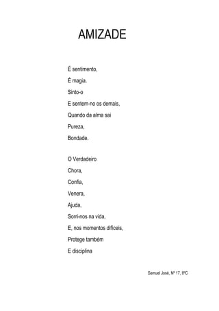 AMIZADE

É sentimento,
É magia.
Sinto-o
E sentem-no os demais,
Quando da alma sai
Pureza,
Bondade.


O Verdadeiro
Chora,
Confia,
Venera,
Ajuda,
Sorri-nos na vida,
E, nos momentos difíceis,
Protege também
E disciplina


                            Samuel José, Nº 17, 8ºC
 