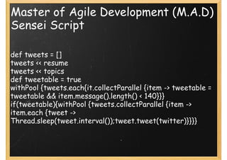 Master of Agile Development (M.A.D)
Sensei Script

def tweets = []
tweets << resume
tweets << topics
def tweetable = true
withPool {tweets.each{it.collectParallel {item -> tweetable =
tweetable && item.message().length() < 140}}}
if(tweetable){withPool {tweets.collectParallel {item ->
item.each {tweet ->
Thread.sleep(tweet.interval());tweet.tweet(twitter)}}}}
 