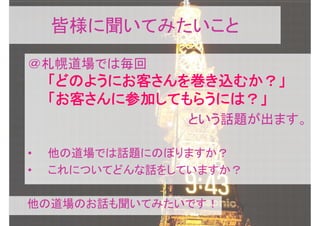 皆様に聞いてみたいこと
＠札幌道場では毎回
    「どのようにお客さんを巻き込むか？」
    「お客さんに参加してもらうには？」
                という話題が出ます。

•   他の道場では話題にのぼりますか？
•   これについてどんな話をしていますか？

他の道場のお話も聞いてみたいです！
 