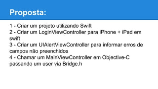 Proposta:
1 - Criar um projeto utilizando Swift
2 - Criar um LoginViewController para iPhone + iPad em
swift
3 - Criar um UIAlertViewController para informar erros de
campos não preenchidos
4 - Chamar um MainViewController em Objective-C
passando um user via Bridge.h
 