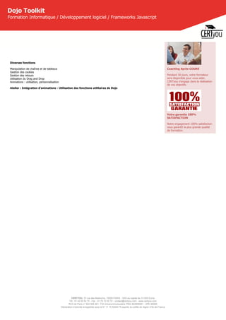 CERTYOU, 37 rue des Mathurins, 75008 PARIS - SAS au capital de 10 000 Euros
Tél : 01 42 93 52 72 - Fax : 01 70 72 02 72 - contact@certyou.com - www.certyou.com
RCS de Paris n° 804 509 461- TVA intracommunautaire FR03 804509461 - APE 8559A
Déclaration d’activité enregistrée sous le N° 11 75 52524 75 auprès du préfet de région d’Ile-de-France
Dojo Toolkit
Formation Informatique / Développement logiciel / Frameworks Javascript
Diverses fonctions
Manipulation de chaînes et de tableaux
Gestion des cookies
Gestion des retours
Utilisation du Drag and Drop
Animations : utilisation, personnalisation
Atelier : Intégration d'animations - Utilisation des fonctions utilitaires de Dojo
Coaching Après-COURS
Pendant 30 jours, votre formateur
sera disponible pour vous aider.
CERTyou s'engage dans la réalisation
de vos objectifs.
Votre garantie 100%
SATISFACTION
Notre engagement 100% satisfaction
vous garantit la plus grande qualité
de formation.
 
