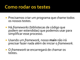    Precisamos criar um programa que chame todos
    os nossos testes.
   Há frameworks (bibliotecas de código que
    podem ser estendidas) que podemos usar para
    simplificar esse processo.
   Usando um framework, nosso main não irá
    precisar fazer nada além de iniciar o framework.
   O framework se encarregará de chamar os
    testes.
 