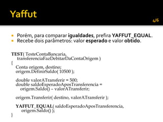 4/6


   Porém, para comparar igualdades, prefira YAFFUT_EQUAL.
   Recebe dois parâmetros: valor esperado e valor obtido.

TEST( TesteContaBancaria,
  transferenciaFazDebitarDaContaOrigem )
{
  Conta origem, destino;
  origem.DefinirSaldo( 10500 );
    double valorATransferir = 500;
    double saldoEsperadoAposTransferencia =
      origem.Saldo() – valorATransferir;
    origem.Transferir( destino, valorATransferir );
    YAFFUT_EQUAL( saldoEsperadoAposTransferencia,
      origem.Saldo() );
}
 