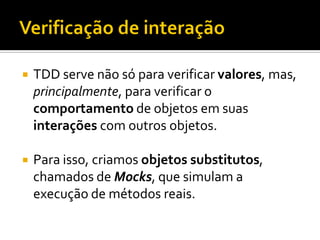    TDD serve não só para verificar valores, mas,
    principalmente, para verificar o
    comportamento de objetos em suas
    interações com outros objetos.

   Para isso, criamos objetos substitutos,
    chamados de Mocks, que simulam a
    execução de métodos reais.
 