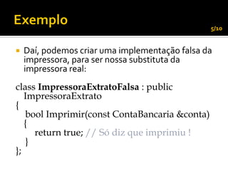 5/10


   Daí, podemos criar uma implementação falsa da
    impressora, para ser nossa substituta da
    impressora real:
class ImpressoraExtratoFalsa : public
   ImpressoraExtrato
{
   bool Imprimir(const ContaBancaria &conta)
   {
     return true; // Só diz que imprimiu !
   }
};
 