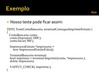 6/10


   Nosso teste pode ficar assim:
TEST( TesteContaBancaria, terminalConsegueImprimirExtrato )
{
  ContaBancaria conta;
  conta.Depositar( 1000 );
  conta.Sacar( 500 );
    ImpressoraExtrato *impressora =
      new ImpressoraExtratoFalsa();
    TerminalBancario terminal;
    bool imprimiu = terminal.Imprimir(conta, *impressora );
    delete impressora;
    YAFFUT_CHECK( imprimiu );
}
 