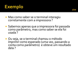 7/10


   Mas como saber se o terminal interagiu
    corretamente com a impressora ?
   Sabemos apenas que a impressora foi passada
    como parâmetro, mas como saber se ela foi
    usada ?
   Ou seja, se o terminal chamou o método
    Imprimir como esperado (uma vez, passando a
    conta como parâmetro) e obteve um resultado
    dela ?
 