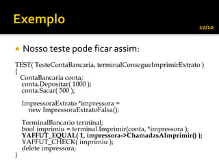 10/10


   Nosso teste pode ficar assim:
TEST( TesteContaBancaria, terminalConsegueImprimirExtrato )
{
  ContaBancaria conta;
  conta.Depositar( 1000 );
  conta.Sacar( 500 );
    ImpressoraExtrato *impressora =
      new ImpressoraExtratoFalsa();
    TerminalBancario terminal;
    bool imprimiu = terminal.Imprimir(conta, *impressora );
    YAFFUT_EQUAL( 1, impressora->ChamadasAImprimir() );
    YAFFUT_CHECK( imprimiu );
    delete impressora;
}
 