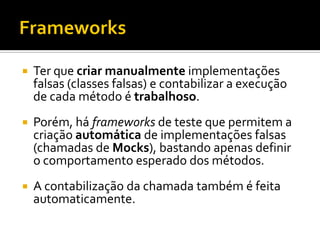    Ter que criar manualmente implementações
    falsas (classes falsas) e contabilizar a execução
    de cada método é trabalhoso.
   Porém, há frameworks de teste que permitem a
    criação automática de implementações falsas
    (chamadas de Mocks), bastando apenas definir
    o comportamento esperado dos métodos.
   A contabilização da chamada também é feita
    automaticamente.
 
