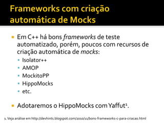    Em C++ há bons frameworks de teste
        automatizado, porém, poucos com recursos de
        criação automática de mocks:
           Isolator++
           AMOP
           MockitoPP
           HippoMocks
           etc.

       Adotaremos o HippoMocks com Yaffut1.
1. Veja análise em http://devhints.blogspot.com/2010/11/bons-frameworks-c-para-criacao.html
 