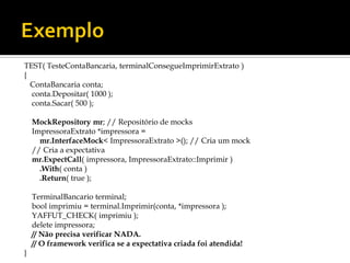 TEST( TesteContaBancaria, terminalConsegueImprimirExtrato )
{
  ContaBancaria conta;
  conta.Depositar( 1000 );
  conta.Sacar( 500 );

    MockRepository mr; // Repositório de mocks
    ImpressoraExtrato *impressora =
      mr.InterfaceMock< ImpressoraExtrato >(); // Cria um mock
    // Cria a expectativa
    mr.ExpectCall( impressora, ImpressoraExtrato::Imprimir )
      .With( conta )
      .Return( true );

    TerminalBancario terminal;
    bool imprimiu = terminal.Imprimir(conta, *impressora );
    YAFFUT_CHECK( imprimiu );
    delete impressora;
    // Não precisa verificar NADA.
    // O framework verifica se a expectativa criada foi atendida!
}
 