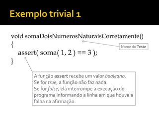 void somaDoisNumerosNaturaisCorretamente()
{                                            Nome do Teste
    assert( soma( 1, 2 ) == 3 );
}

         A função assert recebe um valor booleano.
         Se for true, a função não faz nada.
         Se for false, ela interrompe a execução do
         programa informando a linha em que houve a
         falha na afirmação.
 