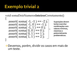 void somaDoisNumerosInteirosCorretamente()
{
    assert( soma( -1, -1 ) == -2 );   Suposições devem
    assert( soma( -1, 0 ) == -1 );    tentar exercitar
                                      combinações com
    assert( soma( -1, 1 ) == 0 );     valores mínimos,
    assert( soma( 0, 0 ) == 0 );      máximos e
    assert( soma( 0, 1 ) == 1 );      potencialmente
                                      problemáticos.
    assert( soma( 1, 1 ) == 2 );
}
 Devemos, porém, dividir os casos em mais de
    um teste.
 