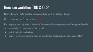 Nouveau workflow TDD & OCP
Nouvelle règle : Si le nombre est un multiple de 7 on affiche : Bang!
On commence par écrire un test rouge
Est ce que je peux ajouter la nouvelle fonctionnalité uniquement en changeant le code
de construction (constructeur / factory) ?
● oui -> j’ajoute ma feature
● non -> je refactor jusqu’a pouvoir ajouter ma fonctionnalité sans violer OCP
 