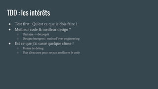 TDD : les intérêts
● Test first : Qu’est ce que je dois faire ?
● Meilleur code & meilleur design *
○ Unitaire -> découplé
○ Design émergent : moins d’over engineering
● Est ce que j’ai cassé quelque chose ?
○ Moins de debug
○ Plus d’excuses pour ne pas améliorer le code
 