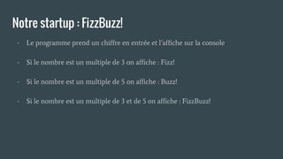 Notre startup : FizzBuzz!
- Le programme prend un chiffre en entrée et l’affiche sur la console
- Si le nombre est un multiple de 3 on affiche : Fizz!
- Si le nombre est un multiple de 5 on affiche : Buzz!
- Si le nombre est un multiple de 3 et de 5 on affiche : FizzBuzz!
 