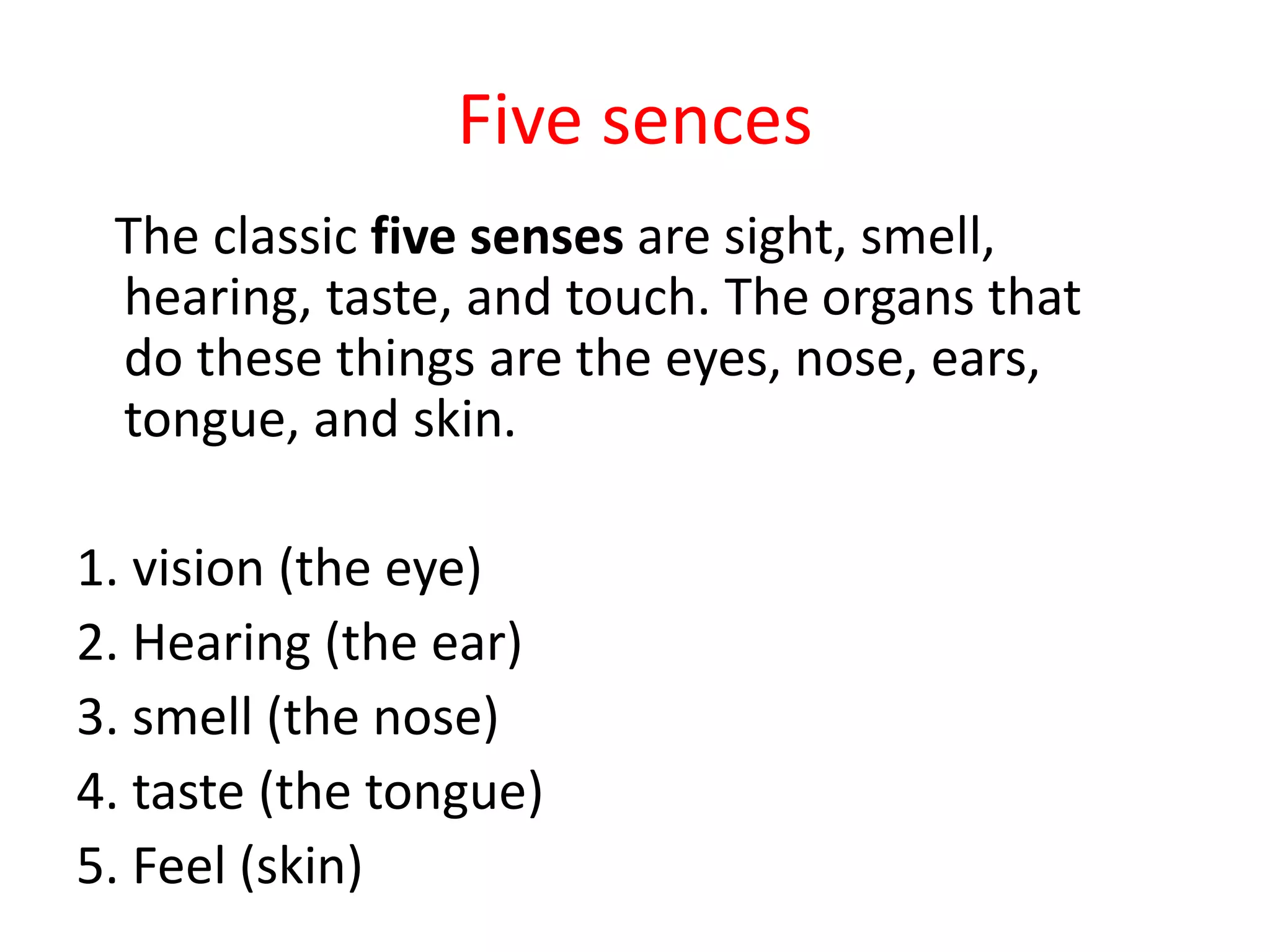 Five sences
The classic five senses are sight, smell,
hearing, taste, and touch. The organs that
do these things are the eyes, nose, ears,
tongue, and skin.
1. vision (the eye)
2. Hearing (the ear)
3. smell (the nose)
4. taste (the tongue)
5. Feel (skin)