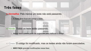 Três fases
● Vermelha: Pelo menos um teste não está passando;
○ A dupla deve focar em corrigir o teste;
● Verde: Todos os teste estão passando;
○ Nessa fase a platéia pode dar sugestões para melhorar o código;
● Cinza: O código foi modificado, mas os testes ainda não foram executados;
○ NÃO FAÇA grandes modificações nessa fase;
 