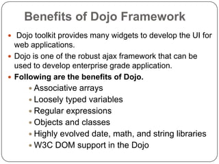 Benefits of Dojo Framework
 Dojo toolkit provides many widgets to develop the UI for
  web applications.
 Dojo is one of the robust ajax framework that can be
  used to develop enterprise grade application.
 Following are the benefits of Dojo.
      Associative arrays
      Loosely typed variables
      Regular expressions
      Objects and classes
      Highly evolved date, math, and string libraries
      W3C DOM support in the Dojo
 
