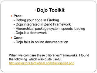 • Dojo Toolkit
  Pros:
   - Debug your code in Firebug
   - Dojo integrated in Zend Framework
   - Hierarchical package system speeds loading
   - Dojo is a framework
  Cons:
   - Dojo fails in online documentation


When we compare these 3 libraries/frameworks, I found
the following which was quite useful.
http://selectors.turnwheel.com/slickspeed.php
 