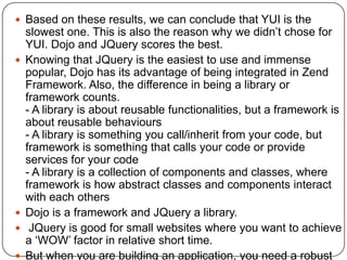  Based on these results, we can conclude that YUI is the
    slowest one. This is also the reason why we didn’t chose for
    YUI. Dojo and JQuery scores the best.
   Knowing that JQuery is the easiest to use and immense
    popular, Dojo has its advantage of being integrated in Zend
    Framework. Also, the difference in being a library or
    framework counts.
    - A library is about reusable functionalities, but a framework is
    about reusable behaviours
    - A library is something you call/inherit from your code, but
    framework is something that calls your code or provide
    services for your code
    - A library is a collection of components and classes, where
    framework is how abstract classes and components interact
    with each others
   Dojo is a framework and JQuery a library.
    JQuery is good for small websites where you want to achieve
    a ‘WOW’ factor in relative short time.
   But when you are building an application, you need a robust
 