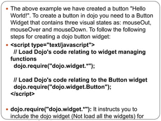  The above example we have created a button "Hello
  World!". To create a button in dojo you need to a Button
  Widget that contains three visual states as: mouseOut,
  mouseOver and mouseDown. To follow the following
  steps for creating a dojo button widget:
 <script type="text/javascript">
   // Load Dojo's code relating to widget managing
  functions
   dojo.require("dojo.widget.*");

  // Load Dojo's code relating to the Button widget
  dojo.require("dojo.widget.Button");
 </script>

 dojo.require("dojo.widget.*"): It instructs you to
 include the dojo widget (Not load all the widgets) for
 