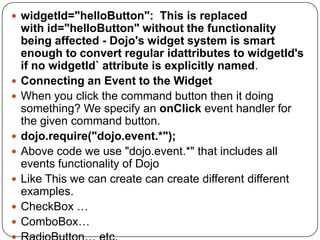  widgetId="helloButton": This is replaced
    with id="helloButton" without the functionality
    being affected - Dojo's widget system is smart
    enough to convert regular idattributes to widgetId's
    if no widgetId` attribute is explicitly named.
   Connecting an Event to the Widget
   When you click the command button then it doing
    something? We specify an onClick event handler for
    the given command button.
   dojo.require("dojo.event.*");
   Above code we use "dojo.event.*" that includes all
    events functionality of Dojo
   Like This we can create can create different different
    examples.
   CheckBox …
   ComboBox…
 