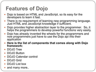 Features of Dojo
 Dojo is based on HTML and JavaScript, so its easy for the
    developers to learn it fast.
   There is no requirement of learning new programming language.
    Just HTML and JavaScript knowledge if sufficient.
   Dojo provides higher abstraction layer to the programmer. So, it
    helps the programmers to develop powerful functions very easily.
   Dojo has already invented the wheels for the programmers and
    now programmers just have to use the Dojo api into their
    application
   Here is the list of components that comes along with Dojo
    framework:
   DOJO Tree
   DOJO Button
   DOJO Calendar control
   DOJO Grid
   DOJO List box
   and many more..
 