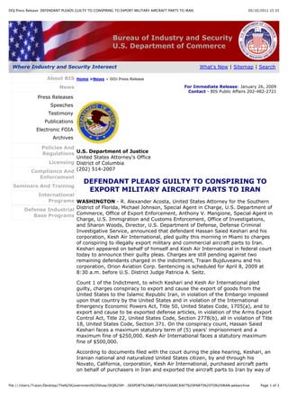 30/10/2011 15:35DOJ Press Release: DEFENDANT PLEADS GUILTY TO CONSPIRING TO EXPORT MILITARY AIRCRAFT PARTS TO IRAN
Page 1 of 3file:///Users/Traian/Desktop/The%20Government%20Show/DOJ%20Pr…0EXPORT%20MILITARY%20AIRCRAFT%20PARTS%20TO%20IRAN.webarchive
About BIS
News
Press Releases
Speeches
Testimony
Publications
Electronic FOIA
Archives
Policies And
Regulations
Licensing
Compliance And
Enforcement
Seminars And Training
International
Programs
Defense Industrial
Base Programs
Home >News > DOJ Press Release
For Immediate Release: January 26, 2009
Contact - BIS Public Affairs 202-482-2721
U.S. Department of Justice
United States Attorney's Office
District of Columbia
(202) 514-2007
DEFENDANT PLEADS GUILTY TO CONSPIRING TO
EXPORT MILITARY AIRCRAFT PARTS TO IRAN
WASHINGTON - R. Alexander Acosta, United States Attorney for the Southern
District of Florida, Michael Johnson, Special Agent in Charge, U.S. Department of
Commerce, Office of Export Enforcement, Anthony V. Mangione, Special Agent in
Charge, U.S. Immigration and Customs Enforcement, Office of Investigations,
and Sharon Woods, Director, U.S. Department of Defense, Defense Criminal
Investigative Service, announced that defendant Hassan Saied Keshari and his
corporation, Kesh Air International, pled guilty this morning in Miami to charges
of conspiring to illegally export military and commercial aircraft parts to Iran.
Keshari appeared on behalf of himself and Kesh Air International in federal court
today to announce their guilty pleas. Charges are still pending against two
remaining defendants charged in the indictment, Traian Bujduveanu and his
corporation, Orion Aviation Corp. Sentencing is scheduled for April 8, 2009 at
8:30 a.m. before U.S. District Judge Patricia A. Seitz.
Count 1 of the Indictment, to which Keshari and Kesh Air International pled
guilty, charges conspiracy to export and cause the export of goods from the
United States to the Islamic Republic Iran, in violation of the Embargo imposed
upon that country by the United States and in violation of the International
Emergency Economic Powers Act, Title 50, United States Code, 1705(a), and to
export and cause to be exported defense articles, in violation of the Arms Export
Control Act, Title 22, United States Code, Section 2778(b), all in violation of Title
18, United States Code, Section 371. On the conspiracy count, Hassan Saied
Keshari faces a maximum statutory term of (5) years' imprisonment and a
maximum fine of $250,000. Kesh Air International faces a statutory maximum
fine of $500,000.
According to documents filed with the court during the plea hearing, Keshari, an
Iranian national and naturalized United States citizen, by and through his
Novato, California, corporation, Kesh Air International, purchased aircraft parts
on behalf of purchasers in Iran and exported the aircraft parts to Iran by way of
What's New | Sitemap | Search
Bureau of Industry and Security
U.S. Department of Commerce
Where Industry and Security Intersect
 