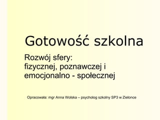 Gotowość szkolna
Rozwój sfery:
fizycznej, poznawczej i
emocjonalno - społecznej
Opracowała: mgr Anna Wolska – psycholog szkolny SP3 w Zielonce
 