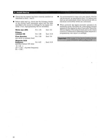 8 Check that the system has been correctly installed as
described in Sect. l and 2.
8 Before initial start-up, check that the following details
on the primary head nameplate agree with the data
specified in the record on settings for the signal con-
verter. If not, reprogramming will be necessary:
20
Meter size (DN)
Primary
constant GK
Fct. 1.04
Fct. 1.05
Flow direction Fct. 1.06
see arrow on primary head
Magnetic field
frequency Fct. 4.07
specified behind GK value
6 = 1/6 116 = 1/16 of power frequency
32 = 1132
Sect. 5.3
Sect. 5.15
Sect. 5.4
_ Sect. 5.15
e It is recommended to carry out a zero check, if the flm
can be zeroed, as described in Sect. 7.2, before ever
start-up and particularly where fluid products with lm
electrical conductivity levels are concerned.
e When powered, the signal converter operates in th1
measuring mode. The Ident. No. ofthe signal converte
appears on the displayfor about 3 seconds. This is follc
wed by display ofthe actual flowrate and/or the interne:
count on a continuous or altemating basis (depends o:
programming; see report on settings).
•.
 