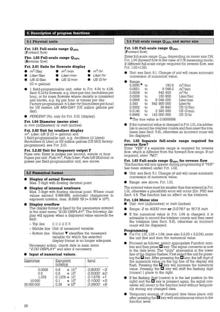s;::D~scription ofi program functions. · - - - -. -
!fäi~!t!i~fi:i~~MJ#.i~~iIIlIIlIIt111fflfFIItIFt1ttt1m:i
Fct. 1.01 Full-scale range 0 1oo%
(Forward flow)
Fkc. 1.03 Full-scale range 0 1oo%
(Reverse flow)
Fct. 2.01 Units for flowrate display
e ms/Sec e ms/min
e Liter/Sec e Liter/min
e US G/Sec e US G/min
(G = gallons)
e ms/hr
e Liter/hr
e US G/hr
e 1 field-programmable unit, refer to Fct. 4.04 to 4.06,
Sect. 5.14 for flowrate, e.g. liters per day, hectolitersper
hour, or for mass flowrate where density is consistent
and known, e.g. kg per hour or tonnes per day.
Factory-programmed: h/Liter/hr (hectoliters per hour)
for US version US MG/DA Y (US million gallons per
day).
e PERCENT (%), only for Fct. 2.01 (display).
Fct. 1.04 Diameter (meter size)
in mm (millimeters) or inch (inches).
Fct. 2.02 Unit for totalizer display
ms. Liter, US G (G = gallons) and
1 field-programmable unit, e.g. deciliters (d Liters).
Hectoliters (h Liter) or US million gallons (US MG) factory-
programmed, see Fct. 2.01.
Fct. 3.2.02 Unit for frequency output F
Pulse rate: Enter in pulses per second, minute or hour.
Pulses per unit: Puls/ms, Puls/Liter, Puls/US G(allons) or
pulses per field-programmable unit, see above.
e Display of actual flowrate
Max. 7-digit with floating decimal point.
e Display of internal totalizers
Max. 7-digit with floating decimal point. Where count
values exceed 9 999 999, automatic changeover to
exponent notation, max. 9.999 19 (= 9.999 * 1019).
e Display overflow
The display format is fixed by the parameters entered
in the main menu "2.00 DISPLAY". The following dis-
play will appear when a displayed value exceeds the
limit:
- 'Ibp line
- Middle line
- Bottom line
Unit of measured variable
Marker T identifies the measured
variable for wbich the selected
display format is no longer adequate.
Necessary action: check data in main menu
"2.00 DISPLAY" and alter if necessary.
e Input of numerical values.
Examples ~onent !!!Pill
notation
0.0008 0.8 * 10-3 0.8000 -3
0.5 0.5 * 100 0.5000 ±0
1.378 0.1378 * 10
1
0.1378 +1
10000 0.1 * 105 0.1000 +5
36000000 0.36 * 108 0.3800 +8
28
1:rnm@t:imfätMimmi~;mam1~rn1~uJMi#~i:trtttttl
Fct. 1.01 Full-scale range 0 1oo%
(Forward flow)
Enter full-scale range 0100% depending on meter size DN,
Fct. 1.04 (forward flow in the case of F/R measuring mode;
if different full-scale range required for reverse flow, see
Fct. 1.02+1.03).
• Unit: see Sect. 5.1. Change of unit will cause automatic
conversion of numerical value.
• Range:
0.0000* to 150.8 m3
/Sec
0.0001 to 9 048.0 m3
/rnin
0.0034 to 542 900 m3
/hr
0.0009 to 150 800 Liter/Sec
0.0565 to 9 048 000 Liter/min
3.393 to 542 900 000 LiterIhr
0.0002 to 39 840 US G/Sec
0.0149 to 2 390 000 US G/min
0.8962 to 143 000 000 US G/hr
*The true value is 0.0000009.
e Ifthe numerical value is changed inFet. 1.01, itis advisa-
ble to record the totalizer counts and thenreset the tota-
lizers (see Sect. 5.6), otherwise an incorrect count will
be displayed.
Fct. 1.02 Separate full-scale range required for
reverse flow?
Enter "YES" if a separate range is required for reverse
flow, wbich is different from the forward flow range. If not
required, enter "NO".
Fct. 1.03 Full-scale range 0 1oo% for reverse flow
This function will only appear during programming if "YES"
has been entered under Fct. 1.02.
e Unit: see Sect. 5.1. Change of unit will cause automatic
conversion of numerical value.
e Range: see above, Fct. 1.01.
The enteredvalue must be smaller than that entered in Fct.
1.01, otherwise a plausibility error will occur (Err. P02) see
Sect. 4.5. This function has no effect on the totalizers.
Fct. 1.04 Meter size
e Unit: mm (millimetres) or inch (inches)
e Range: 2 to 4000 mm or 0.0787 to 157.5 inch
• If the numerical value in Fct. 1.04 is changed, it is
advisable to record the totalizer counts and then reset
the totalizers (see Sect. 5.6), otherwise an incorrect
count will be displayed.
Programming
e For Fct. 1.01, 1.03 + 1.04, (see also 3.2.03 + 3.2.04), enter
the unit first and then the numerical value.
e Proceed as follows: select appropriate Function num-
ber and then press C key. The signal converter is now
in the data level. The "units" abreviation in the lower
line ofthe display flashes. First select the unit by press-
ing the IJkey. After pressing the C key, the left digit of
the numerical value on the top line of the display will
flash. Pressing the D key will increase the numerical
value. Pressing the C key will shift the flashing digit
(cursor) 1place to the right.
• If the flashing ~t (cursor) is in the last position (to the
right) and the C key is pressed again, the signal con-
verter will revert to the function level without tempora-
rily storing any changed data.
e Temporary storage of changed data takes place only
after pressing the EIkey with simultaneous return to the
function level.
 