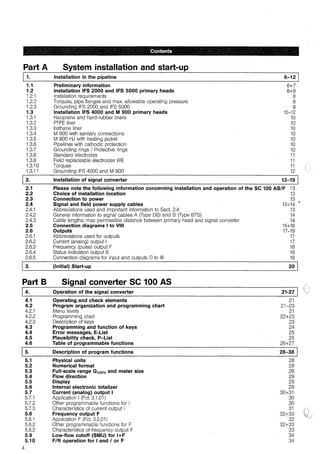 , , Contents
Part A
1.1
1.2
1.2.1
1.2.2
1.2.3
1.3
1.3,1
1.3.2
1.3.3
1.3.4
1.3.5
1.3,6
1.3.7
1.3.8
1.3.9
1.3,10
1.3.11
2.
2.1
2.2
2.3
2.4
2.4.1
2.4.2
2.4,3
2.5
2.6
2,6.1
2.6.2
2.6,3
2.6.4
2.6.5
Ja.
Part B
4.
4.1
4.2
4.2.1
4.2.2
4.2.3
4.3
4.4
4.5
4.6
5.
5.1
5.2
5.3
5.4
5.5
5.6
5.7
5.7.1
5.7.2
5.7.3
5.8
5.8.1
5.8.2
5.8.3
5.9
5.10
4
System installation and start-up
Installation in the pipeline
Preliminary information
Installation IFS 2000 and IFS 5000 primary heads
Installation requirements
Torques, pipe flanges and max. allowable operating pressure
Grounding IFS 2000 and IFS 5000
Installation IFS 4000 and M 900 primary heads
Neoprene and hard-rubber liners
PTFE liner
lrethane liner
M 900 with sanitary connections
M 900 HJ with heating jacket
Pipelines with cathodic protection
Grounding rings I Protective rings
Standard electrodes
Field replaceable electrodes WE
Torques
Grounding IFS 4000 and M 900
Installation of signal converter
6-12 J
6+7
8+9
8
8
9
10-12
10
10
10
10
10
10
10
11
11
11
12
13-19
Please note the following information concerning installation and operation of the SC 100 AS/F 13
Choice of installation location , 13
Connection to power 13
Signal and field power supply cables 13+14 •
Abbreviations used and important information to Sect. 2.4 13
General information to signal cables A (Type OS) and B (Type BTS) 14
Gable lengths: max permissible distance between primary head and signal converter 14
Connection diagrams 1to VIII 15+16
Outputs 17-19
Abbreviations used for outputs 17
Current (analog) output 1 17
Frequency (pulse) output F 18
Status indication output S 18
Connection diagrams for input and outputs CD to ® 19
(Initial) Start-up 20 J
Signal converter SC 100 AS
Operation of the signal converter 21-27
Operating and check elements 21
Program organization and programming chart 21-23
Menu levels 21
Programming chart 22+23
Description of keys 23
Programming and function of keys 24
Error messages, E-List 25
Plausibility check, P-List 25
Table of programmable functions 26+27
Description of program functions 28-38
Physical units 28
Numerical format 28
Full-scale range 0 100% and meter size 28
Flow direction 29
Display 29
Interna! electronic totalizer 29
Current (analog) output 1 30+31
Application 1(Fct. 3.1.01) 30
Other programmable functions for 1 30
Characteristics of current output 1 31
Frequency output F 32+33
Application F (Fct. 3.2.01) 32
Other programmable functions for F 32+33
Characteristics of frequency output F 33
Low-flow cutoff (SMU) for l+F 34
F/R operation for 1and / or F 34
 