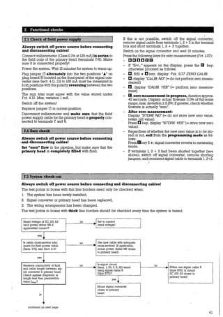 T~ Functional c~ecks -
Always switch off power source before connecting
and disconnecting cables!
Connect milliammeter (Class 0.1% at 125 mA) in series to
the field coils of the primary head (terminals 7/8). Make
sure it is connected properly!
Power the system. Wait 15 minutes for system to warm up.
Plug jumper (!) alternately into the two positions „.._„ on
plug board ®located on the front panel of the signal con-
verter (see Sect. 4.1). 115 to 135 mA must be measured in
bothpositions withthe polarityreversingbetween the two
positions. ·
The sum total must agree with the value stored under
Fct. 4.10. Max. variation 1mA.
Switch off the system!
Replace jumper (!) in normal position.
Disconnect millirullIIleter and make sure that the field
power supply cable for the primary head is properly con-
nected to terminals 7 and 8.
Always switch off power source before connecting
~'and disconnecting cables!
Set "zero" Dow in the pipeline, but make sure that the
primary head is completely filled with fluid.
If this is not possible, switch off the signal converter,
remove signal cable from terminals 1, 2 +3 in the terminal
box and shört terminals 1, 2 + 3 together.
Switch on the signal converter and wait 15 minutes.
Press the following keys for zero measurement (Fct. 1.07):
- ccccmm
- If "Err..." appears on the display, press the lil key;
otherwise proceed as follows.
- C, 5(6) * [I key, display: Fct. 1.07 ZERO CALIB.
- C, display "CALIB. NO"(=donotperformzeromeasu-
rement)
- D, display "CALIB. YES" (= perform zero measure-
ment)
- IJ, zero measurement in progress, duration approx.
45 seconds. Display: actual flowrate 0.0% of full-scale
range: max. deviation± 0.2%; ifgreater, checkwhether
flowrate is actually "zero".
- After zero measurement:
Display "STORE NO"(= do not store new zero value,
retain old value).
Press C key, display "STORE YES" (= store new zero
value).
- Regardless of whether the new zero value is to be sto-
red or not, exit from the programming mode as fol-
lows:
Press lilkey 5 *; signal converter reverts to measuring
mode.
- If terminals 1, 2 + 3 had been shorted together (see
above), switch off signal converter, remove shorting
jumpers, and reconnect signal cable to terminals 1, 2+3.
Always switch off power source before connecting and disconnecting cables!
The test points in boxes with thin line borders need only be checked when:
1. The system has been newly installed,
2. Signal converter or primary head has been replaced,
3. The wiring arrangement has been changed.
The test points in boxes with thick line borders should be checked every time the system is tested.
Rated voltage of SC 100 AS no - Set to correct
(and power driver NB if r
rated voltage!
applicable) correct?
yes
Is cable cross-section ade- no ~
Use new cable with adequate
quate for field power cable ~
cross-section! (If applicable,
(terrn. 7/8), see Sect. 2.4? mount power driver NB closer
. to primary head).
yes
Measure conductivity of fluid no ~
Is signal circuit no
-and cable length between sig- ~ (terrn. l, 20, 2, 3, 30) wired r Either use signal cable B
nal converter & primary head.
using signal cable B (type BTS) or mount
(type BTS)? SC 100 AS closer toCheck against diagrarns: is
yes i primary head!
length less than perrnissible
value Lmax?
Mount signal converter
closer to primary
ja l:J.ead!
" ' '
continued on next page
41
 