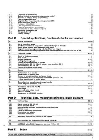 5.11
5.12
5.13
5.14
5.15
5.16
5.16.1
5.16.2
5.16.3
5.16.4
5.17
5.18
5.19
Part C
16.
6.1
6.2
6.3
6.4
6.5
7.1
7.2
7.3
7.4
7.5
7.6
7.7
7.8
ja.
8.1
8.2
8.3
8.4
8.5
9.
9.1
9.2
9.3
9.4
9.5
Part D
j 10.
10.1
10.2
10.3
10.4
10.5
10.6
10.7
11.
12.
13.
Part E
Language of display texts
Coding desired for entry into programming mode?
Behavior of outputs during programming
Field-programmable unit
Magnetic field frequency and primary constant GK
Status indication output S
Application S (Fct. 3.3.01)
Other programmable functions for S
Response time, setting of time constant
Characteristics of status indication output S
Automatie range range BA
Trip points for l+F
Factory settings
Special applications, functional checks and service
Special applications
Use in hazardous areas
Short response time in conjunction with rapid changes in flowrate
Stable signal outputs when measuring tube empty
Magnetic sensors, programming with hand-held bar magnet
Installation and grounding in pipelines with cathodic protection for IFS 4000 and M 900
Functional checks
Check of field power supply
Zero check
System check-out
Testing of primary head
Testing of signal converter SC 100 AS
Setpoint display SC 100 AS with primary head simulator GS 8
Troubleshooting SC 100 AS
Testing of NB 900 F power driver
Service
Replacement of pc boards
Replacement of primary head
Change of operating voltage and power fuses
Output voltage 5/12 V of electronic counters EC (terminals 4/42)
F5 fuse, identification of power failure
Connection and operating points on pc boards,
circuit diagrams and spare parts
Basic.board 110 to 240 Volt AC
µ P1 board
Measured-value output board
NB 900 F boards
Spare parts of SC 100 AS housing
Technical data, measuring principle, block diagram
Technical data
Signal converter SC 100 AS
Power driver NB 900 F
Accuracies for complete system at reference conditions
Primary heads
Limits of measuring section/liner
Dimensions and weights
Instrument nameplates
Measuring principle and function of the system
Block diagram and description of the signal converter
SC 100 AS with µP1-HPC board, see also page 27, Sect. 4.6
Index
34
34
34
35
35
36+37
36
36
37
37
38
38
38
39+40 1
39
39
39+40.
40
40
41-51
41
41
41+42
43
44+45'
46+47
48-50
51
52+531
52
52
52+53
53
53
54-59
54+55
56+57
58
59
59
60-72 1
60+61
62
63
64-67
68
69-75
75
76
77
78-79
80-82
5
 