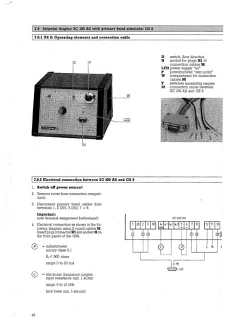 7.6.1 GS 8: Operating elements and connection cable
D p
w
LED
17.6.2 Electrical connection between SC 100 AS and GS 8
1. Switch off power source!
2. Remove cover from connection compart-
ment.
3. Disconnect primary head cables from
terminals 1, 2 (20), 3 (30), 7 + 8.
lmportant:
note terminal assignment beforehand!
4. Electrical connection as shown in the fol-
lowing diagram using 2 round cables M.
Insertplug connectorHl into socket H on
the front panel of the GS8.
0
46
= milliammeter
accury class 0.1
Ri < 800 ohms
range 0 to 20 mA
= electronic frequency counter
input resistance min. 1 kOhm
range 0 .to 10 kHz
time base min. 1 second
20
D switch, flow direction
H socket for plugs Hl of
connection cables M
LED power supply "on"
P potentiometer "zero point"
W compartment for connection
cables M
Y switches measuring ranges
M connection cable between
SC 100 AS and GS 8
SClOOAS
30 4 4.1 4.2 4.3 5
GND
L N
H1
 