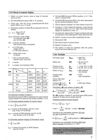 1 7.6.3 Check of setpoint display
1. Switch on power source, allow at least 15 minutes'
warm-up ti_me.
2. Set switch D (front panel GS8) to "O" position.
3. Adjust zero with the 10-turn potentiometer P (front
panel GS8) to Io% ± < 10 µA.
4. Determine position of switch Y and setpoints I and f as
follows:
4.l X = 0100% *K * F
GK * DN2
0100%= full-scale range (100%)
in volumetric units (V)
per unit time (t)
GK = prirnary constant
(see prirnary head nameplate)
F = 2, if GK value
begins with "L"
= 1, GK value without L
DN = meter size in mm
or inches
=time in seconds (Sec.)
minutes (min), hours (hr)
V =volume
K = constant, see following Table
DN ~ Sec.
mm Liter 25464
m3 25464800
US gal 96396
inches Liter 39.47
m3 39470
US gal 149.4
4.2 Determine position of switch Y
min hr
424.4 7.074
424413 7074
1607 26.78
0.6578 0.0196
657.8 10.96
2.49 0.0415
Use table (front panel GS8) to determine the value Y which
comes closest to the factor X and meets condition Y ~ X.
4.3 Calculate setpoint reading CD current output
y
I = lo% + XCI100%-Io%) [mA]
Io% = current at 0% flowrate, see Fct. 3.1.02
(e.g. 4 mA, at 4 to 20 mA)
I100%= current at 100% flowrate, see Fct. 3.1.03
(e.g. 20 mA, at 014 to 20 mA)
4.4 Calculate setpoint reading (f) freguency output
y
f = x* f100% [HzJ
f10o% = pulses per second at 100% flowrate,
see Fct. 3.2.03
5. SetswitchD (frontpanel GS8) to position „+" or "-" (for-
li!ard or reverse floi'tl).
6. Set switch Y (front panel GS8) to the value determined
by the method described above.
7. Check setpoint readings I or f (see Points 4.3 and 4.4).
8. Deviation < 1.5% of setpoint! If greater, locate fault as
described in Sect. 7.5 + 7.7. First check field power
supply as described in Sect. 7.1.
9. Linearity test: adjust lower Yvalues, readings will drop
in proportion to the determined Yvalue (see Point 4.2).
10. Switch of power source after completing the test.
11. Disconnect GS8.
12. Reconnect leads of prirnary head.
13. Replace housing cover.
14. The system is ready for operation after the power
source has been switched on.
17.6.4 Example
Full scale range 0100% = 280m3/hr
(Fct. 1.01)
Meter size DN = 80 mm c~ 3")
(Fct. 1.05)
Current at Oo% Ioo/o = 4 mA (Fct. 3.1.02)
Current at 0 100% 1100% = 20 mA (Fct. 3.1.03)
Pulses at Owo% f100% = 280 pulses/hr
(Fct. 3.2.03)
Prirnary head GK = 3.571
constant (see nameplate)
Factor (GK valve
without "L") F =l
Constant (V in m3, K = 7074 (see Table)
t in hr / DN in mm)
Calculation „X" and position of switch „Y"
F X 0100% X K 1 X 280 X 7074
X= = =OOM
GK X DN2
3.571 X 80 X 80
Y = 80, position of switch Y, see front panel GS8 (comes
closest to X value and is smaller than X)
Calculation setpoint reading 1 and f
80
4 mA + - - - (20 mA - 4 mA) = 18.8 mA
86.67
Deviations are permissible between 18.5 and
19.l mA (equivalent to ± 1.5%).
y 80
f = X x f100%= - - x 280 pulses/hr =258.S pulses/hr
86.67
Deviations are permissible between 254.6 and
262.3 pulses/hr (equivalent to ± 1.5%).
47
 