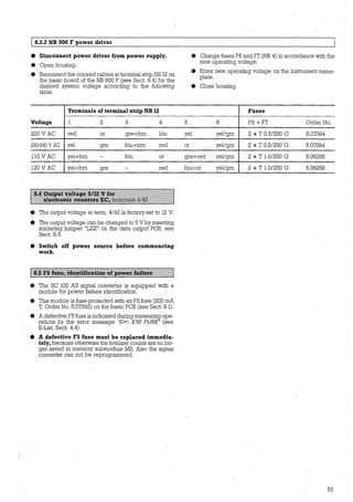 1'
1 8.3.2 NB 900 F power driver
• Disconnect power driver from power supply.
• Open housing.
• Reconnect the colored cables at terminal strip NB 12 on
the basic board of the NB 900 F (see Sect. 9.4) for the
desired system voltage according to the following
table.
Terminals of terminal strip NB 12
Voltage 1 2 3 4
220 V AC red or gre+bm blu
230/240V AC yel gre blu+bm red
110 V AC yel+bm - blu or
120 V AC yel+bm gre - red
1::~~~l:llll,l.lf.l.l:~111tf.lll.llli~::.:~:'_.::·i~l:'.::1:1:=1~~::1:1:::11
• The output voltage at term. 4/42 is factory-set to 12 V.
• The output voltage can be changed to 5 V by inserting
soldering jumper "LEZ" ön the data output PCB, see
Sect. 9.3.
• Switch off power source before commencing
work.
• The SC 100 AS signal converter is equipped with a
module for power failure identification.
• This module is fuse-protected with an F5 fuse (200 mA
T, Order No. 5.07562) on the basic PCB (see Sect. 9.1).
'
• A defective F5 fuse is indicated duri.rlg measuring ope-
rations by the error message "Err. E18 FUSE" (see
E-List, Sect. 4.4).
• A defective FS fuse must be replaced immedia-
tely, because otherwise the totalizer counts are no lan-
ger saved in memory submodule M2. Also the signal
converter can not be reprogrammed.
5
• Change fuses F6 and F7 (NB 4) in accordance with the
new operating voltage.
• Enter new operating voltage on the instrument name-
plate.
• Close housing.
Fuses
6 F6 + F7 Order No.
yel yel/grn 2 * T 0.5/250 G 5.07094
or yel/grn 2 *T 0.5/250 G 5.07094
gre+red yel/grn 2 * T 1.0/250 G 5.06258
blu+or yel/grn 2 * T 1.0/250 G 5.06258
53
 