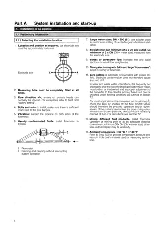 Part A System installation and start-up
j 1.1.1 Selecting the installation location
1. Location and position as required, but electrode axis
must be approximately horizontal.
Electrode axis ·-X
2. Measuring tube must be completely filled at all
times.
3. Flow direction +/-, arrows on primary heads can
normally be ignored. For exceptions, refer to Sect. 5.19
"factory setting''.
4. Bolts and nuts: to install, make sure there is sufficient
room next to the pipe flanges.
5. Vibration: support the pipeline on both sides of the
flowmeter.
6. Heavily contaminated fluids: install flowmeter in
bypass.
6
1 Flowmeter
2 Oraining and cleaning without interrupting
system operation
7. Large meter sizes, DN > 200 (8"): use adapter pipes
to permit axial shifting of counterflanges to facilitate instal-
lation.
8. Straight inlet run minimum of 5 x DN and outlet run
minimum of 2 x DN (ON= meter size), measured from
the efectrode axis.
9. Vortex or corkscrew flow: increase inlet and outlet
sections or install flow straighteners.
10. Streng electromagnetic fields and large "iron masses":
avoid in vicinity of flowmeter.
11. Zero setting is automatic in flowmeters with pulsed OC
field. Electrode contamination does not therefore cause
any zero dritt.
In water and waste water applications, it is frequently not
practical to shutthe flow offto check zero after major repair,
recalibration or inadvertent and improper adjustment of
the converter. In this case the primary head zero can be
checked under flowing conditions as outlined in section
72 .
For most applications it is convenient and customary 'to
check the zero by shutting off the flow. Shutoff valves
should therefore be provided upstream and/or down-
stream of the primary head unless the pipe configuration
already rules out the possibility of the primary head being
drained of fluid. For zero check see section 7.2.
12. Mixing different fluid products. lnstall flowmeter
upstream of mixing point or at an adequate distance
downstream, minimum 30 x ON (ON= meter size), other-
wise output/display may be unsteady.
13. Ambient temperature < 60°C J < 140°F
Refer to Sect. 10.5 for process temperature, pressure and
vacuum limits due to material used for measuring section/
liner.
 