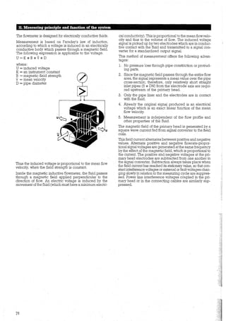 11. Measuring principle and iunction ofthe system
The flowmeter is designed for electrically conductive :fluids.
Measurement is based on Faraday's law of induction,
according to which a voltage is induced in an electrically
conductive body which passes through a magnetic field.
The following expression is applicable to the voltage.
U=K*B*v*D
where:
U = induced voltage
K = an instrument constant
B = magnetic field strength
v= mean velocity
D = pipe diameter
Thus the induced volt<;l.ge is proportional to the mean flow
velocity, when the field strength is constant.
Inside the magnetic inductive flowmeter, the fluid passes
through a magnetic field applied perpendicular to the
direction of flow. An electric voltage is induced by the
movement ofthe fluid (which must have a minimum electri-
76
cal conductivity). This is proportional to the mean flow velo-
city and thus to the volume of flow. The induced voltage
signal is picked up by two electrodes which are in conduc-
tive contact with the fluid and transmitted to a signal con-
verter for a standardized output signal.
This method of measurement offers the following advan-
tages:
1. No pressure loss through pipe constriction or protrud-
ing parts.
2. Since the magnetic field passes through the entire flow
area, the signal represents a mean value over the pipe
cross-section; therefore, only relatively short straight
inlet pipes (5 * DN) from the electrode axis are requi-
red upstream of the primary head.
3. Only the pipe liner and the electrodes are in contact
with the fluid.
4. Already the original signal produced is an electrical
voltage which is an exact linear function of the mean
flow velocity.
5. Measurement is independent of the flow profile and
other properties of the fluid.
The magnetic field of the primary head is generated by a
square wave current fed from signal converter to the field
coils.
This field current alternates between positive and negative
values. Alternate positive and negative flowrate-propor-
tional signalvoltages are generated at the same frequency
by the effect of the magnetic field, which is proportional to
the current. The positive and negative voltages at the pri-
mary head electrodes are subtracted from one another in
the signal converter. Subtraction always takes place when
the field current has reached its stationary value, so that con-
stantinterference voltages or extemal orfault voltages chan-
ging slowly in relation to the measuring cycle are suppres-
sed. Power line interference voltages coupled in the pri-
mary head or in the connecting cables are similarly sup-
pressed.
 